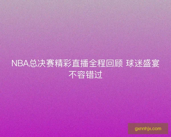 NBA总决赛精彩直播全程回顾 球迷盛宴不容错过