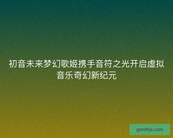 初音未来梦幻歌姬携手音符之光开启虚拟音乐奇幻新纪元