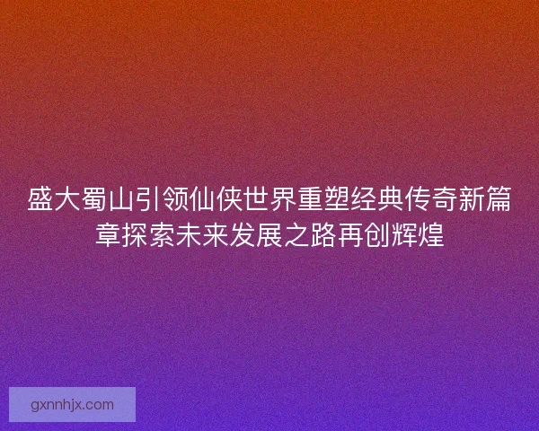 盛大蜀山引领仙侠世界重塑经典传奇新篇章探索未来发展之路再创辉煌