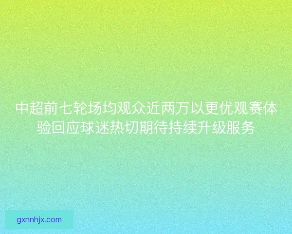 中超前七轮场均观众近两万以更优观赛体验回应球迷热切期待持续升级服务