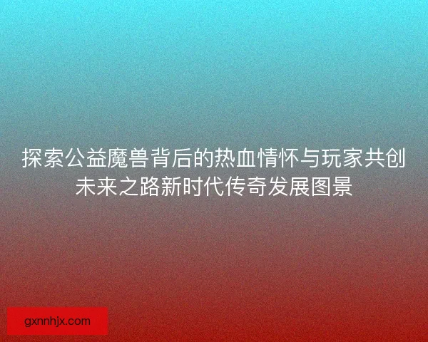 探索公益魔兽背后的热血情怀与玩家共创未来之路新时代传奇发展图景
