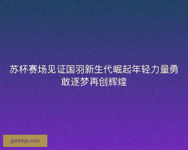 苏杯赛场见证国羽新生代崛起年轻力量勇敢逐梦再创辉煌