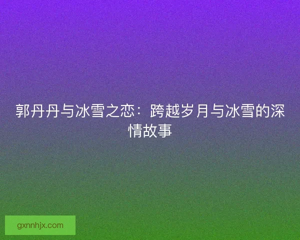 郭丹丹与冰雪之恋：跨越岁月与冰雪的深情故事
