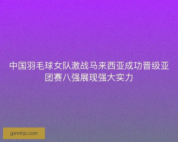 中国羽毛球女队激战马来西亚成功晋级亚团赛八强展现强大实力