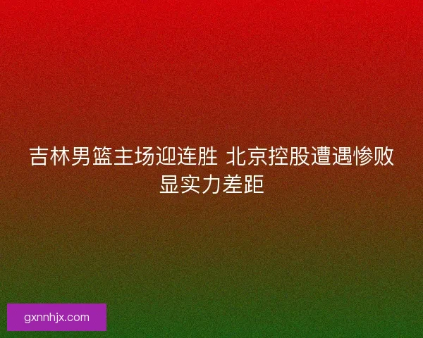 吉林男篮主场迎连胜 北京控股遭遇惨败显实力差距