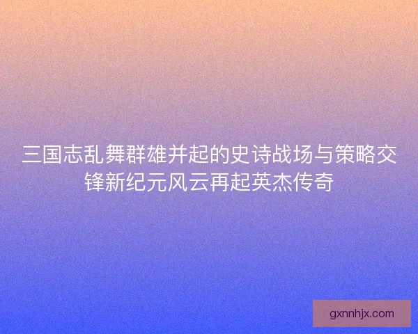 三国志乱舞群雄并起的史诗战场与策略交锋新纪元风云再起英杰传奇