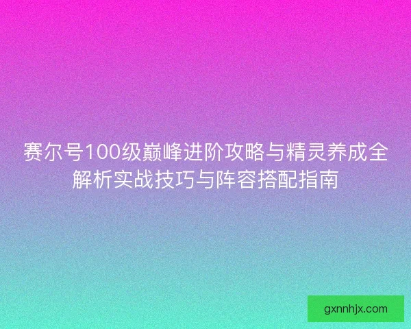 赛尔号100级巅峰进阶攻略与精灵养成全解析实战技巧与阵容搭配指南 赛尔号100级巅峰进阶攻略与精灵养成全解析实战技巧与阵容搭配指南