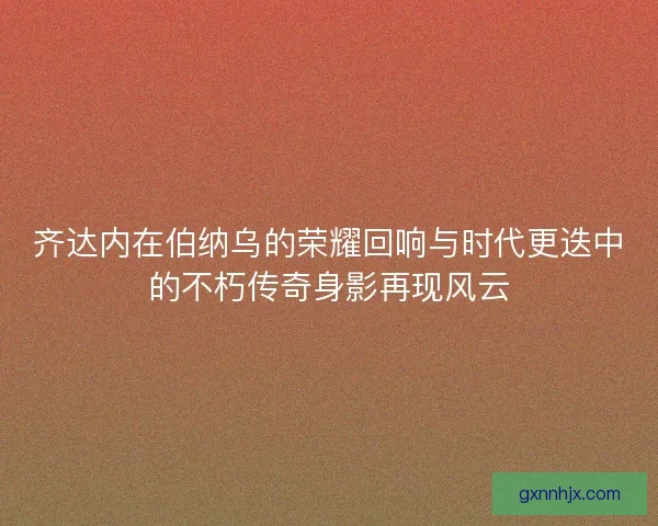齐达内在伯纳乌的荣耀回响与时代更迭中的不朽传奇身影再现风云 齐达内在伯纳乌的荣耀回响与时代更迭中的不朽传奇身影再现风云