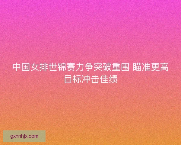 中国女排世锦赛力争突破重围 瞄准更高目标冲击佳绩
