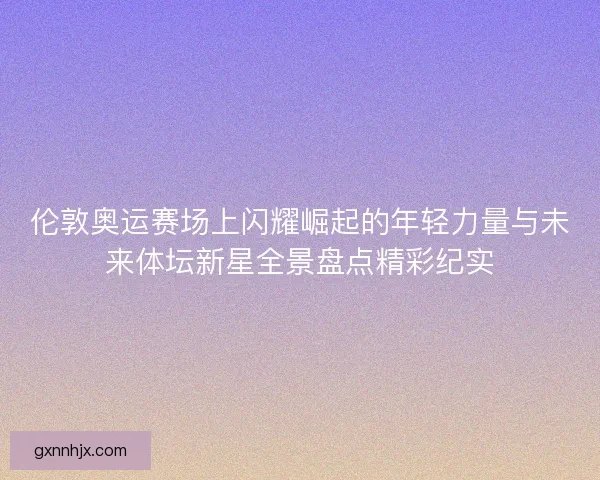伦敦奥运赛场上闪耀崛起的年轻力量与未来体坛新星全景盘点精彩纪实