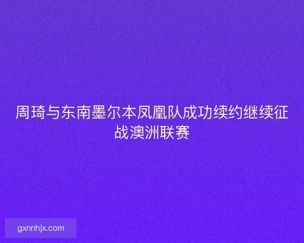周琦与东南墨尔本凤凰队成功续约继续征战澳洲联赛 周琦与东南墨尔本凤凰队成功续约继续征战澳洲联赛