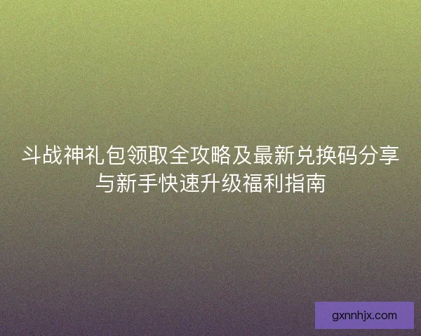 斗战神礼包领取全攻略及最新兑换码分享与新手快速升级福利指南