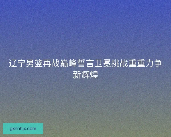 辽宁男篮再战巅峰誓言卫冕挑战重重力争新辉煌