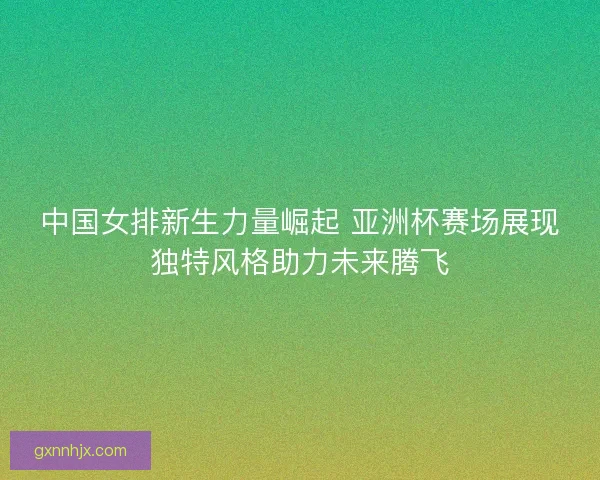 中国女排新生力量崛起 亚洲杯赛场展现独特风格助力未来腾飞