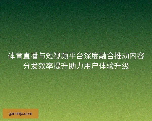 体育直播与短视频平台深度融合推动内容分发效率提升助力用户体验升级