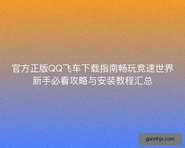 官方正版QQ飞车下载指南畅玩竞速世界新手必看攻略与安装教程汇总