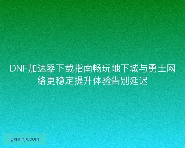 DNF加速器下载指南畅玩地下城与勇士网络更稳定提升体验告别延迟
