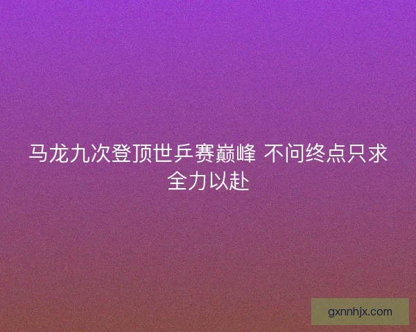 马龙九次登顶世乒赛巅峰 不问终点只求全力以赴 马龙九次登顶世乒赛巅峰 不问终点只求全力以赴